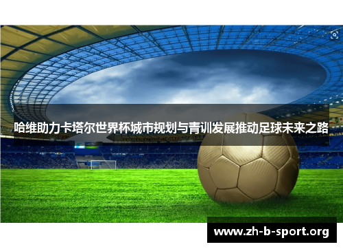 哈维助力卡塔尔世界杯城市规划与青训发展推动足球未来之路 哈维助力卡塔尔世界杯城市规划与青训发展推动足球未来之路
