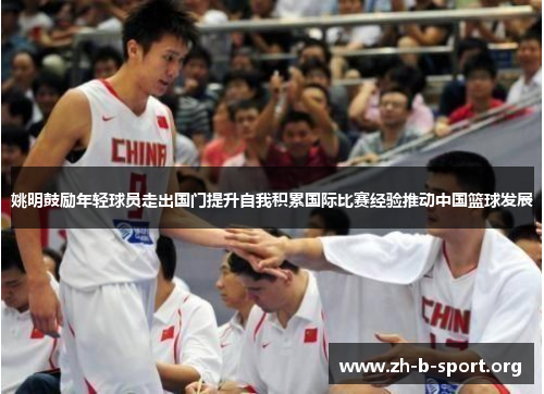 姚明鼓励年轻球员走出国门提升自我积累国际比赛经验推动中国篮球发展 姚明鼓励年轻球员走出国门提升自我积累国际比赛经验推动中国篮球发展