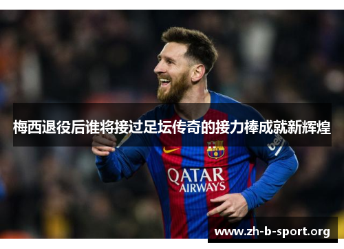 梅西退役后谁将接过足坛传奇的接力棒成就新辉煌 梅西退役后谁将接过足坛传奇的接力棒成就新辉煌