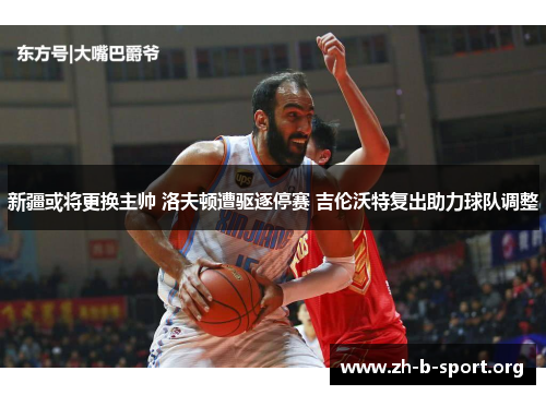 新疆或将更换主帅 洛夫顿遭驱逐停赛 吉伦沃特复出助力球队调整 新疆或将更换主帅 洛夫顿遭驱逐停赛 吉伦沃特复出助力球队调整
