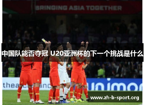 中国队能否夺冠 U20亚洲杯的下一个挑战是什么 中国队能否夺冠 U20亚洲杯的下一个挑战是什么