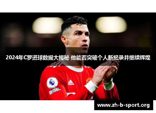 2024年C罗进球数据大揭秘 他能否突破个人新纪录并继续辉煌 2024年C罗进球数据大揭秘 他能否突破个人新纪录并继续辉煌