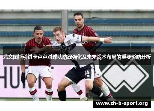 尤文图斯引进卡卢卢对球队防线强化及未来战术布局的重要影响分析 尤文图斯引进卡卢卢对球队防线强化及未来战术布局的重要影响分析