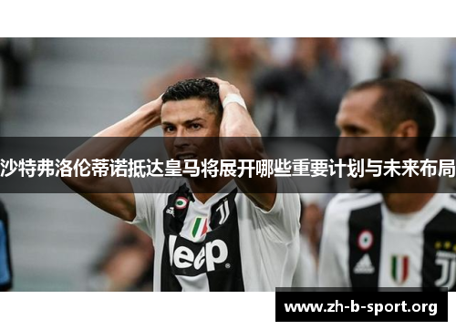 沙特弗洛伦蒂诺抵达皇马将展开哪些重要计划与未来布局