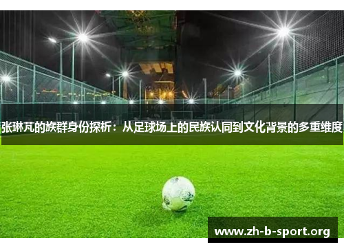 张琳芃的族群身份探析：从足球场上的民族认同到文化背景的多重维度