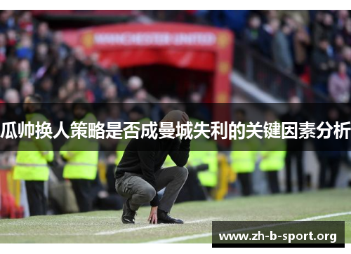 瓜帅换人策略是否成曼城失利的关键因素分析 瓜帅换人策略是否成曼城失利的关键因素分析