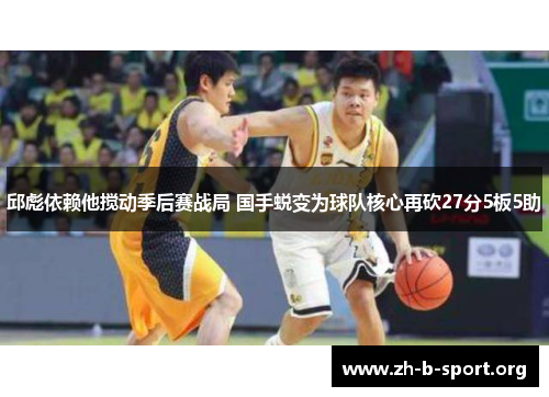 邱彪依赖他搅动季后赛战局 国手蜕变为球队核心再砍27分5板5助 邱彪依赖他搅动季后赛战局 国手蜕变为球队核心再砍27分5板5助