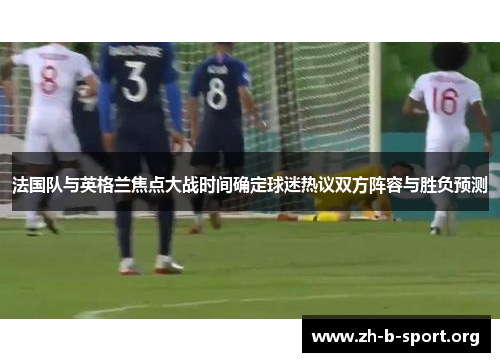 法国队与英格兰焦点大战时间确定球迷热议双方阵容与胜负预测 法国队与英格兰焦点大战时间确定球迷热议双方阵容与胜负预测