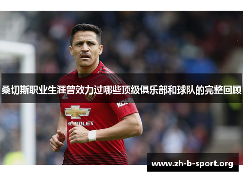 桑切斯职业生涯曾效力过哪些顶级俱乐部和球队的完整回顾 桑切斯职业生涯曾效力过哪些顶级俱乐部和球队的完整回顾