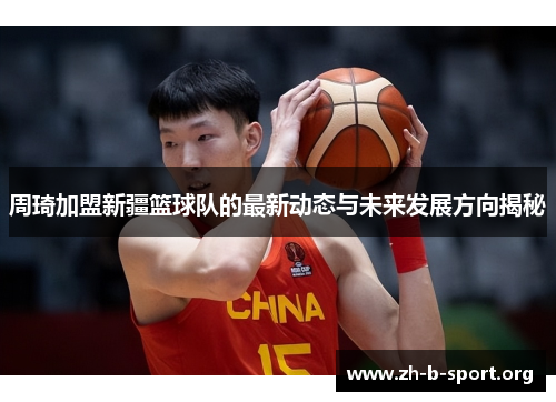 周琦加盟新疆篮球队的最新动态与未来发展方向揭秘 周琦加盟新疆篮球队的最新动态与未来发展方向揭秘